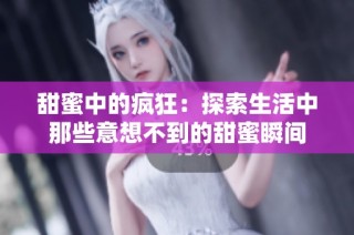甜蜜中的疯狂：探索生活中那些意想不到的甜蜜瞬间