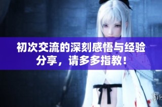 初次交流的深刻感悟与经验分享，请多多指教！