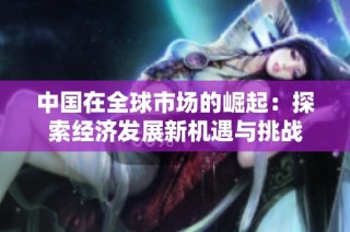 中国在全球市场的崛起：探索经济发展新机遇与挑战