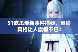 51吃瓜最新事件揭秘，重磅真相让人震惊不已！