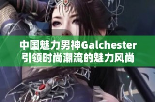 中国魅力男神Galchester引领时尚潮流的魅力风尚