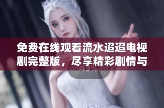 免费在线观看流水迢迢电视剧完整版，尽享精彩剧情与感人故事