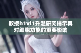 教授h1vl1升温研究揭示其对细胞功能的重要影响