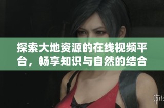 探索大地资源的在线视频平台，畅享知识与自然的结合