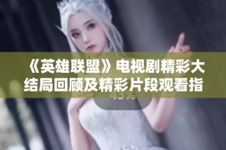 《英雄联盟》电视剧精彩大结局回顾及精彩片段观看指南