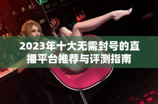 2023年十大无需封号的直播平台推荐与评测指南