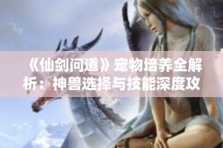 《仙剑问道》宠物培养全解析：神兽选择与技能深度攻略