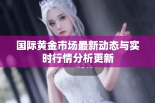 国际黄金市场最新动态与实时行情分析更新