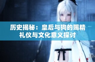 历史揭秘：皇后与狗的赐精礼仪与文化意义探讨