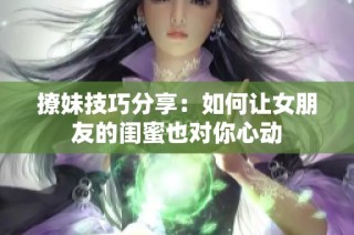 撩妹技巧分享：如何让女朋友的闺蜜也对你心动