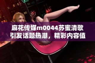 麻花传媒m0044苏蜜清歌引发话题热潮，精彩内容值得关注