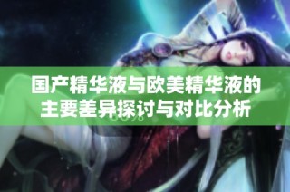 国产精华液与欧美精华液的主要差异探讨与对比分析