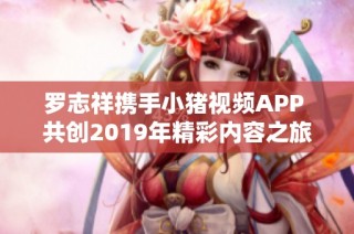 罗志祥携手小猪视频APP 共创2019年精彩内容之旅