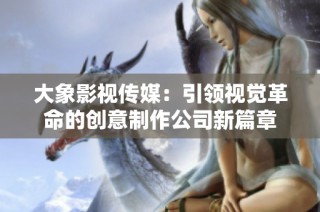 大象影视传媒：引领视觉革命的创意制作公司新篇章