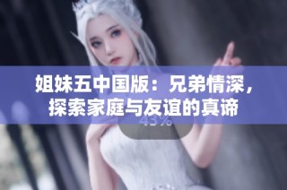 姐妹五中国版：兄弟情深，探索家庭与友谊的真谛