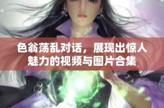 色翁荡乱对话，展现出惊人魅力的视频与图片合集