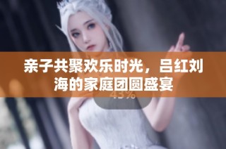 亲子共聚欢乐时光，吕红刘海的家庭团圆盛宴