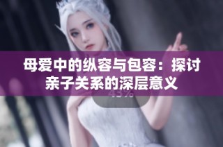 母爱中的纵容与包容：探讨亲子关系的深层意义