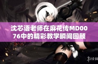 沈芯语老师在麻花传MD0076中的精彩教学瞬间回顾