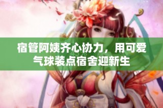 宿管阿姨齐心协力，用可爱气球装点宿舍迎新生