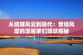 从纸媒风云到现代：曾经风靡的漫画家们现状揭秘