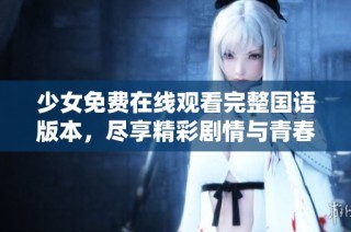 少女免费在线观看完整国语版本，尽享精彩剧情与青春梦想