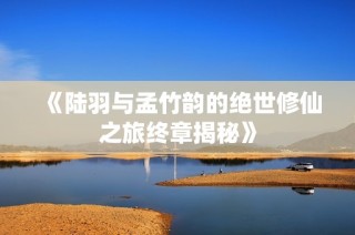 《陆羽与孟竹韵的绝世修仙之旅终章揭秘》