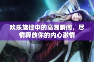 欢乐旋律中的高潮瞬间，尽情释放你的内心激情
