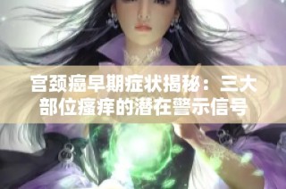 宫颈癌早期症状揭秘：三大部位瘙痒的潜在警示信号