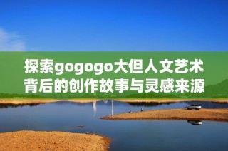 探索gogogo大但人文艺术背后的创作故事与灵感来源