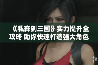 《私奔到三国》实力提升全攻略 助你快速打造强大角色