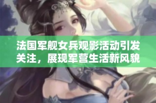 法国军舰女兵观影活动引发关注，展现军营生活新风貌