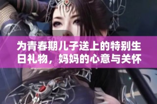 为青春期儿子送上的特别生日礼物，妈妈的心意与关怀