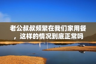 老公叔叔频繁在我们家用餐，这样的情况到底正常吗