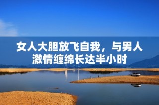 女人大胆放飞自我，与男人激情缠绵长达半小时