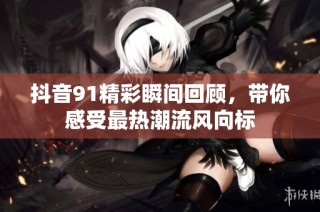 抖音91精彩瞬间回顾，带你感受最热潮流风向标