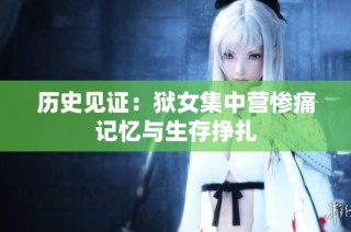 历史见证：狱女集中营惨痛记忆与生存挣扎