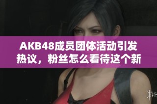 AKB48成员团体活动引发热议，粉丝怎么看待这个新趋势