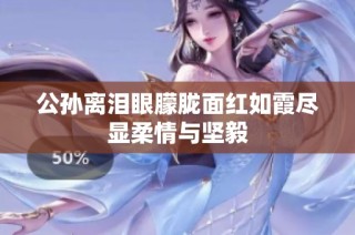 公孙离泪眼朦胧面红如霞尽显柔情与坚毅