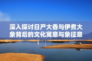 深入探讨日产大香与伊煮大象背后的文化寓意与象征意义