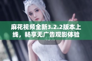 麻花视频全新3.2.2版本上线，畅享无广告观影体验