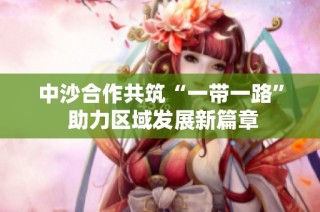 中沙合作共筑“一带一路” 助力区域发展新篇章