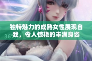 独特魅力的成熟女性展现自我，令人惊艳的丰满身姿