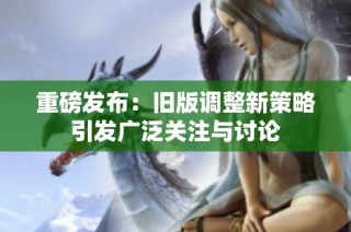 重磅发布：旧版调整新策略引发广泛关注与讨论