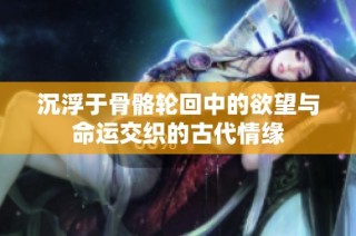 沉浮于骨骼轮回中的欲望与命运交织的古代情缘