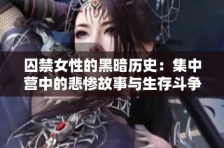 囚禁女性的黑暗历史：集中营中的悲惨故事与生存斗争