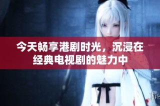 今天畅享港剧时光，沉浸在经典电视剧的魅力中