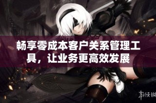 畅享零成本客户关系管理工具，让业务更高效发展