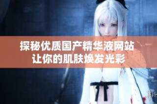 探秘优质国产精华液网站 让你的肌肤焕发光彩