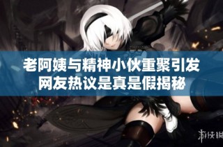 老阿姨与精神小伙重聚引发网友热议是真是假揭秘